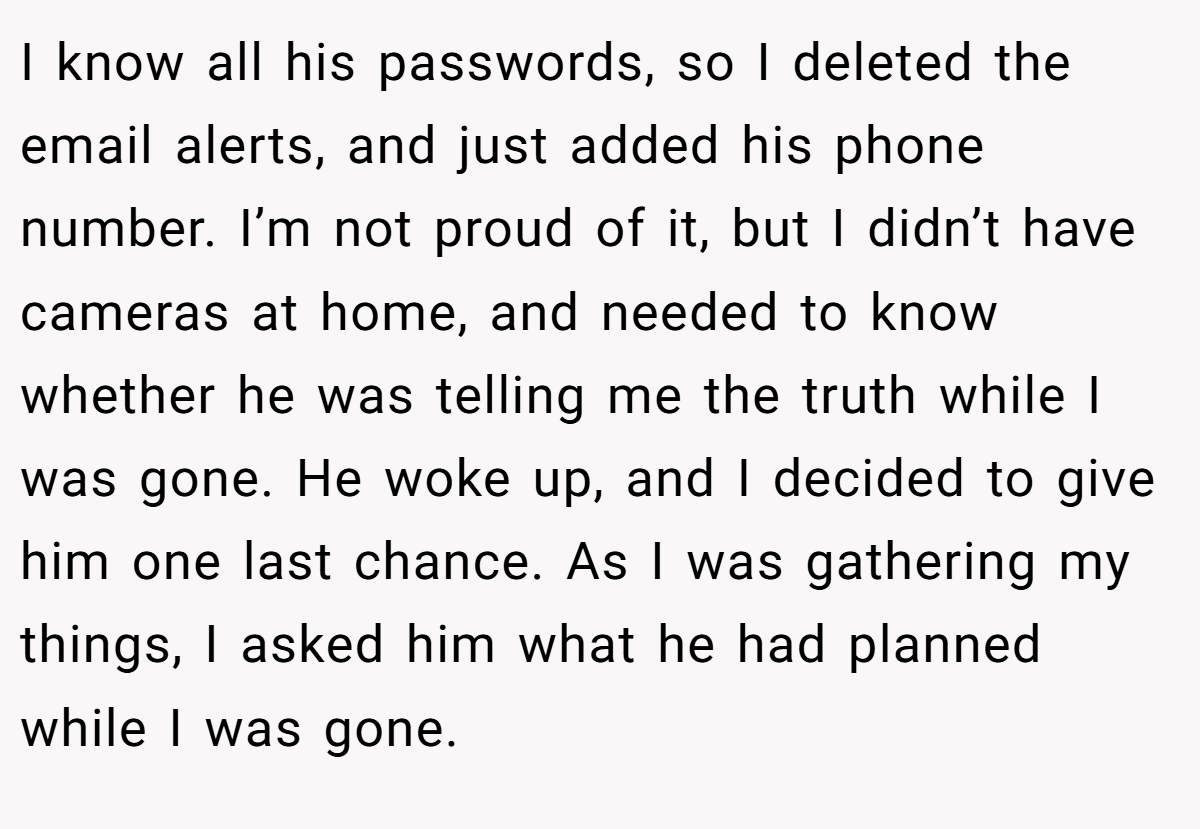 I know all his passwords, so I deleted the email alerts, and just added his phone number. I’m not proud of it, but I didn’t have cameras at home, and needed to know whether he was telling me the truth while I was gone. He woke up, and I decided to give him one last chance. As I was gathering my things, I asked him what he had planned while I was gone.