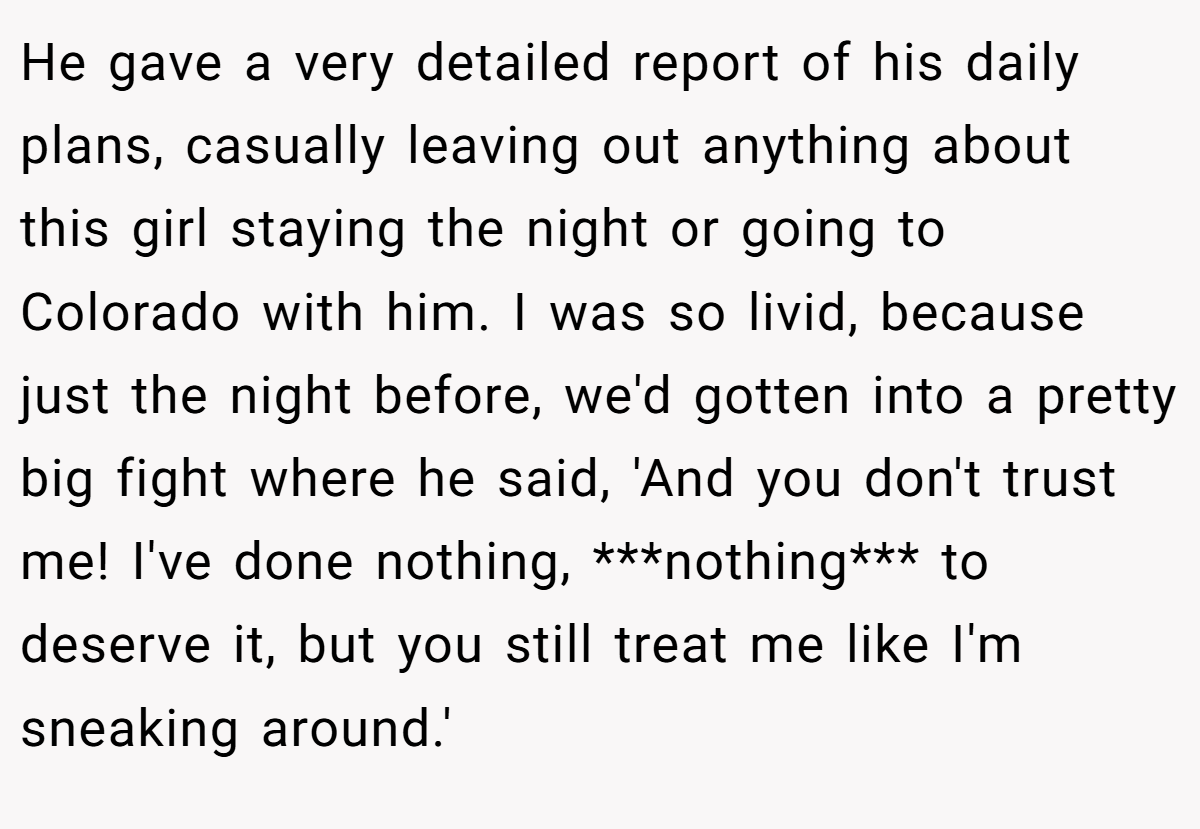 He gave a very detailed report of his daily plans, casually leaving out anything about this girl staying the night or going to Colorado with him. I was so livid, because just the night before, we'd gotten into a pretty big fight where he said, 'And you don't trust me! I've done nothing, ***nothing*** to deserve it, but you still treat me like I'm sneaking around.'