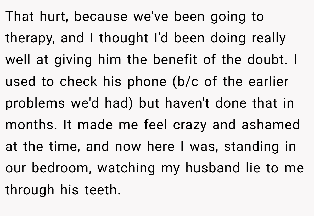That hurt, because we've been going to therapy, and I thought I'd been doing really well at giving him the benefit of the doubt. I used to check his phone (b/c of the earlier problems we'd had) but haven't done that in months. It made me feel crazy and ashamed at the time, and now here I was, standing in our bedroom, watching my husband lie to me through his teeth.
