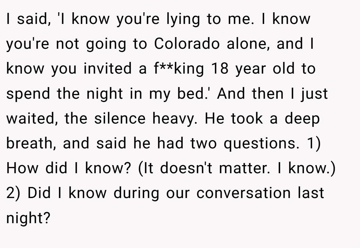 I said, 'I know you're lying to me. I know you're not going to Colorado alone, and I know you invited a f**king 18 year old to spend the night in my bed.' And then I just waited, the silence heavy. He took a deep breath, and said he had two questions. 1) How did I know? (It doesn't matter. I know.) 2) Did I know during our conversation last night?