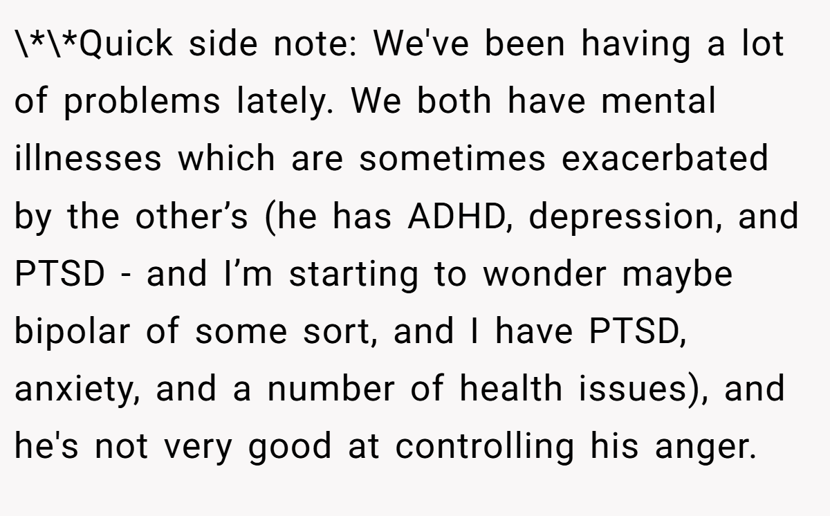 \*\*Quick side note: We've been having a lot of problems lately. We both have mental illnesses which are sometimes exacerbated by the other’s (he has ADHD, depression, and PTSD - and I’m starting to wonder maybe bipolar of some sort, and I have PTSD, anxiety, and a number of health issues), and he's not very good at controlling his anger.