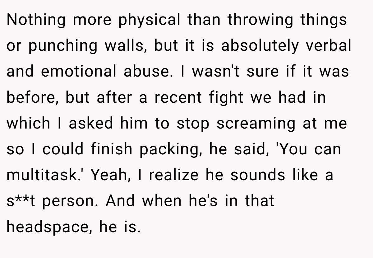 Nothing more physical than throwing things or punching walls, but it is absolutely verbal and emotional abuse. I wasn't sure if it was before, but after a recent fight we had in which I asked him to stop screaming at me so I could finish packing, he said, 'You can multitask.' Yeah, I realize he sounds like a s**t person. And when he's in that headspace, he is.