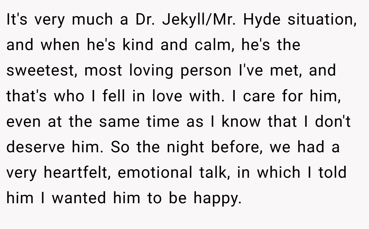 It's very much a Dr. Jekyll/Mr. Hyde situation, and when he's kind and calm, he's the sweetest, most loving person I've met, and that's who I fell in love with. I care for him, even at the same time as I know that I don't deserve him. So the night before, we had a very heartfelt, emotional talk, in which I told him I wanted him to be happy.