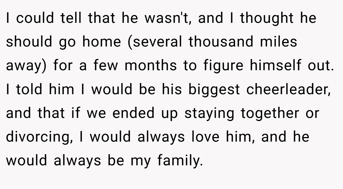 I could tell that he wasn't, and I thought he should go home (several thousand miles away) for a few months to figure himself out. I told him I would be his biggest cheerleader, and that if we ended up staying together or divorcing, I would always love him, and he would always be my family.