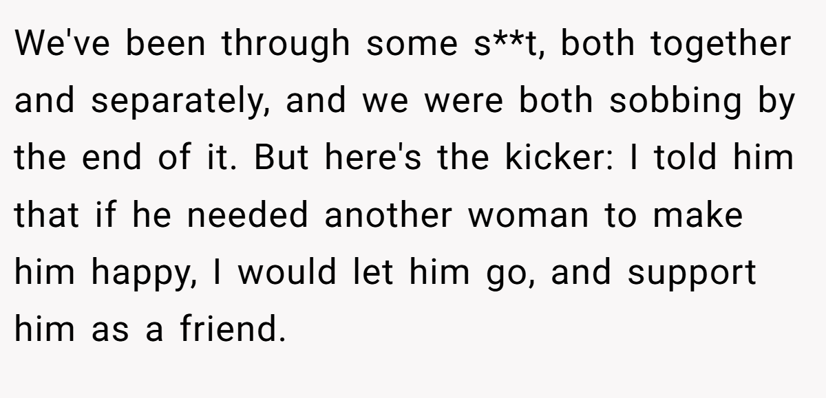We've been through some s**t, both together and separately, and we were both sobbing by the end of it. But here's the kicker: I told him that if he needed another woman to make him happy, I would let him go, and support him as a friend.