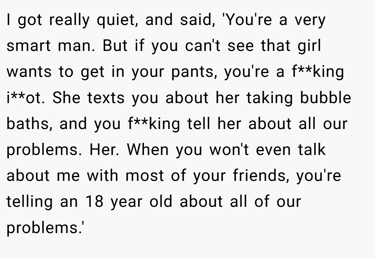 I got really quiet, and said, 'You're a very smart man. But if you can't see that girl wants to get in your pants, you're a f**king i**ot. She texts you about her taking bubble baths, and you f**king tell her about all our problems. Her. When you won't even talk about me with most of your friends, you're telling an 18 year old about all of our problems.'