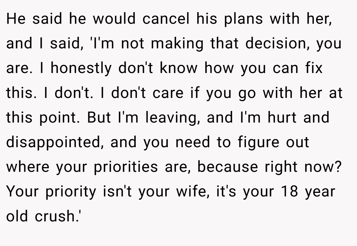 He said he would cancel his plans with her, and I said, 'I'm not making that decision, you are. I honestly don't know how you can fix this. I don't. I don't care if you go with her at this point. But I'm leaving, and I'm hurt and disappointed, and you need to figure out where your priorities are, because right now? Your priority isn't your wife, it's your 18 year old crush.'
