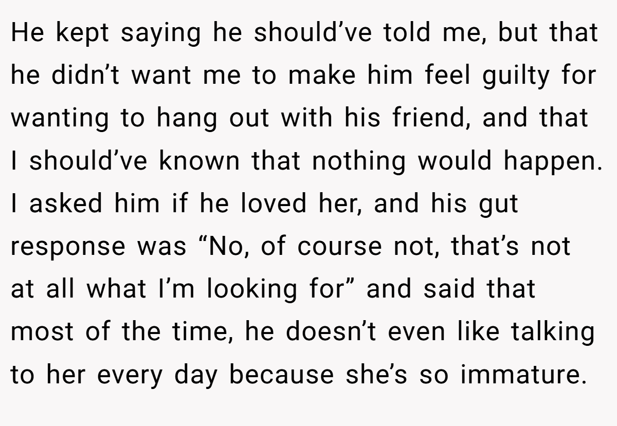 He kept saying he should’ve told me, but that he didn’t want me to make him feel guilty for wanting to hang out with his friend, and that I should’ve known that nothing would happen. I asked him if he loved her, and his gut response was “No, of course not, that’s not at all what I’m looking for” and said that most of the time, he doesn’t even like talking to her every day because she’s so immature.