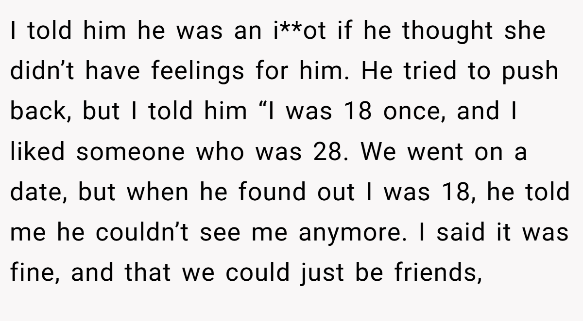 I told him he was an i**ot if he thought she didn’t have feelings for him. He tried to push back, but I told him “I was 18 once, and I liked someone who was 28. We went on a date, but when he found out I was 18, he told me he couldn’t see me anymore. I said it was fine, and that we could just be friends,