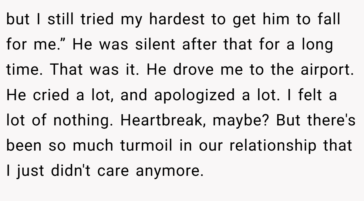 but I still tried my hardest to get him to fall for me.” He was silent after that for a long time. That was it. He drove me to the airport. He cried a lot, and apologized a lot. I felt a lot of nothing. Heartbreak, maybe? But there's been so much turmoil in our relationship that I just didn't care anymore.