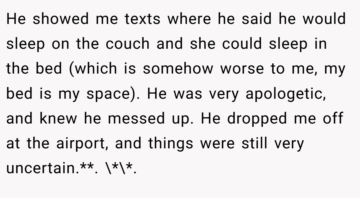 He showed me texts where he said he would sleep on the couch and she could sleep in the bed (which is somehow worse to me, my bed is my space). He was very apologetic, and knew he messed up. He dropped me off at the airport, and things were still very uncertain.**. \*\*.