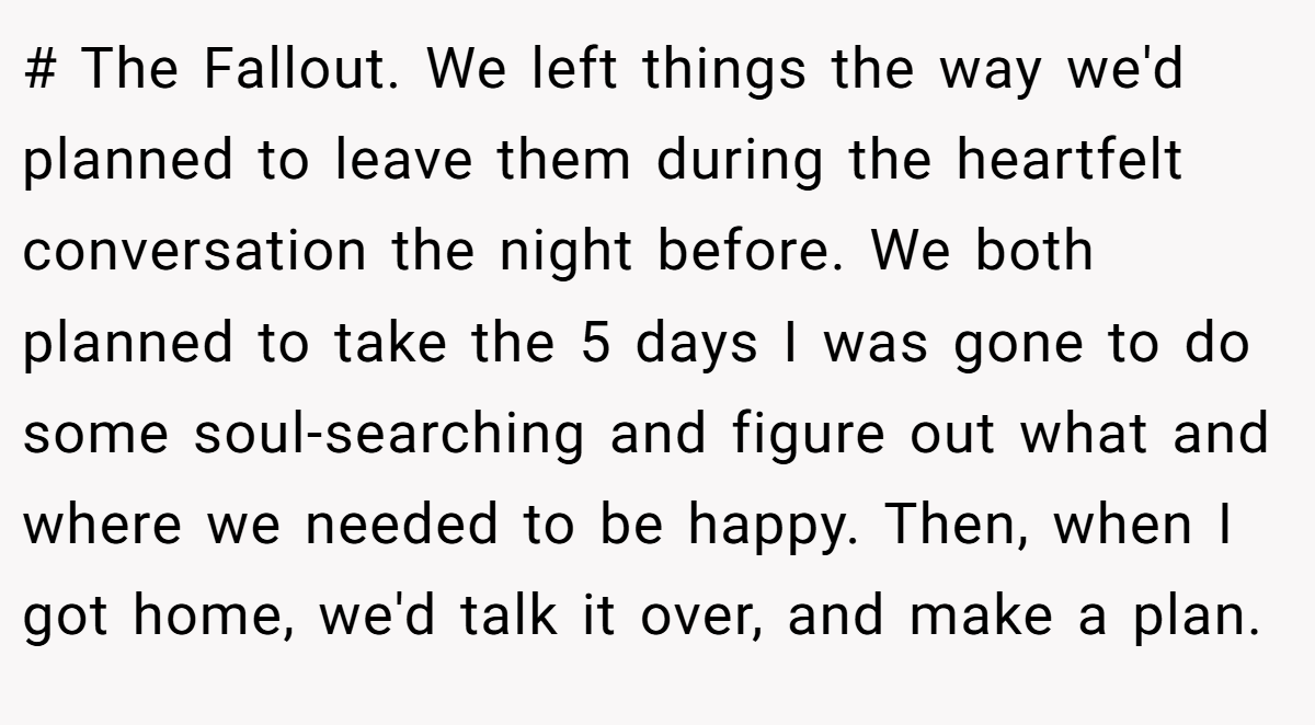 # The Fallout. We left things the way we'd planned to leave them during the heartfelt conversation the night before. We both planned to take the 5 days I was gone to do some soul-searching and figure out what and where we needed to be happy. Then, when I got home, we'd talk it over, and make a plan.