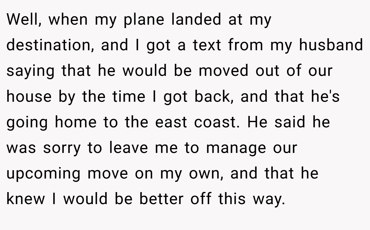 Well, when my plane landed at my destination, and I got a text from my husband saying that he would be moved out of our house by the time I got back, and that he's going home to the east coast. He said he was sorry to leave me to manage our upcoming move on my own, and that he knew I would be better off this way.