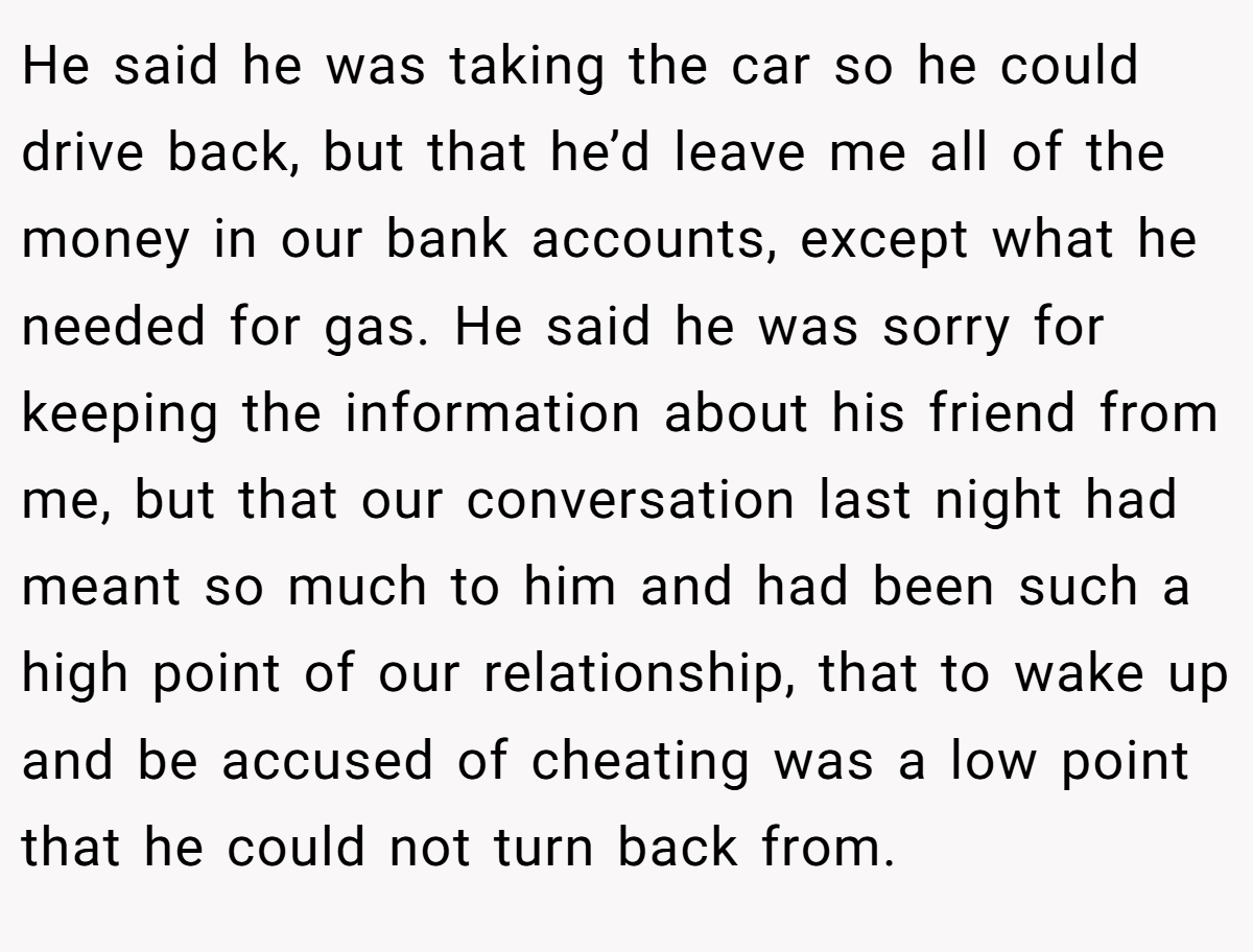 He said he was taking the car so he could drive back, but that he’d leave me all of the money in our bank accounts, except what he needed for gas. He said he was sorry for keeping the information about his friend from me, but that our conversation last night had meant so much to him and had been such a high point of our relationship, that to wake up and be accused of cheating was a low point that he could not turn back from.