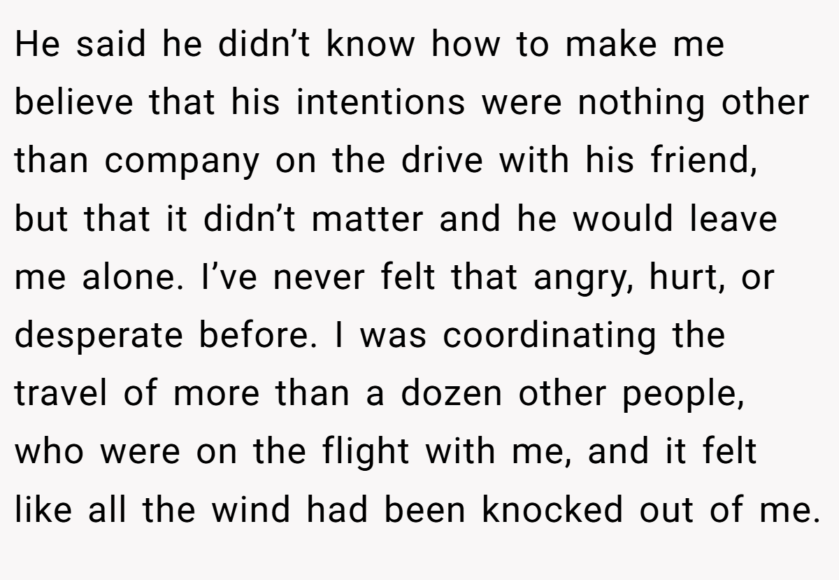 He said he didn’t know how to make me believe that his intentions were nothing other than company on the drive with his friend, but that it didn’t matter and he would leave me alone. I’ve never felt that angry, hurt, or desperate before. I was coordinating the travel of more than a dozen other people, who were on the flight with me, and it felt like all the wind had been knocked out of me.