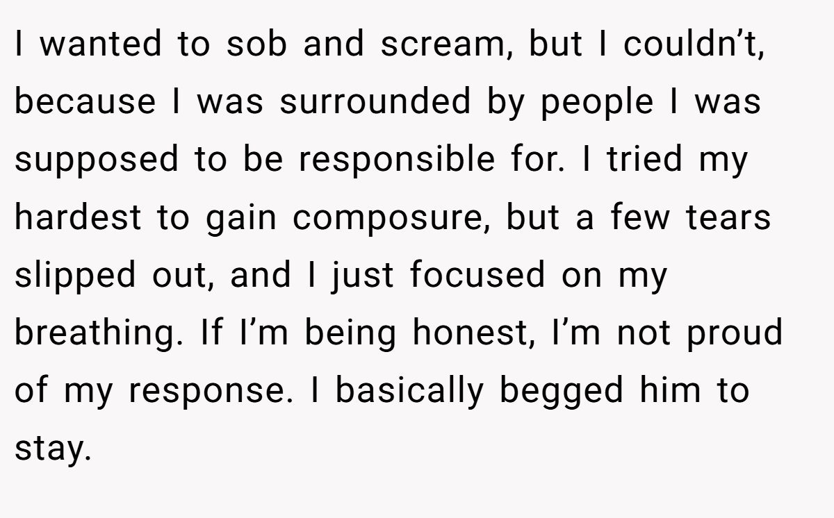 I wanted to sob and scream, but I couldn’t, because I was surrounded by people I was supposed to be responsible for. I tried my hardest to gain composure, but a few tears slipped out, and I just focused on my breathing. If I’m being honest, I’m not proud of my response. I basically begged him to stay.