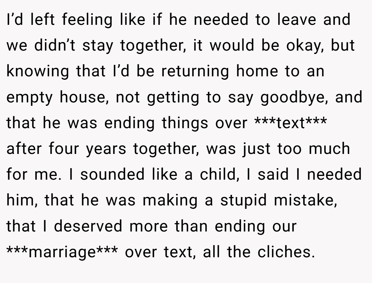 I’d left feeling like if he needed to leave and we didn’t stay together, it would be okay, but knowing that I’d be returning home to an empty house, not getting to say goodbye, and that he was ending things over ***text*** after four years together, was just too much for me. I sounded like a child, I said I needed him, that he was making a stupid mistake, that I deserved more than ending our ***marriage*** over text, all the cliches.