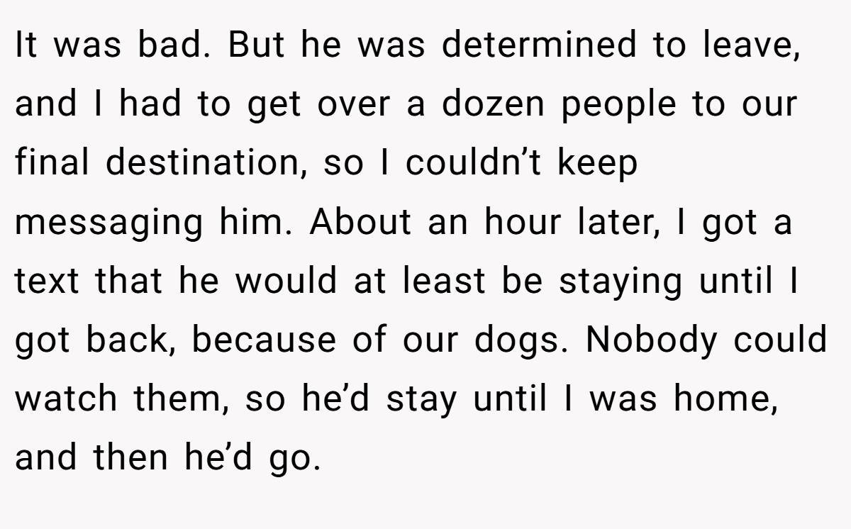 It was bad. But he was determined to leave, and I had to get over a dozen people to our final destination, so I couldn’t keep messaging him. About an hour later, I got a text that he would at least be staying until I got back, because of our dogs. Nobody could watch them, so he’d stay until I was home, and then he’d go.