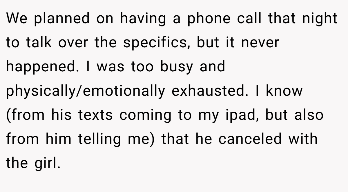 We planned on having a phone call that night to talk over the specifics, but it never happened. I was too busy and physically/emotionally exhausted. I know (from his texts coming to my ipad, but also from him telling me) that he canceled with the girl.
