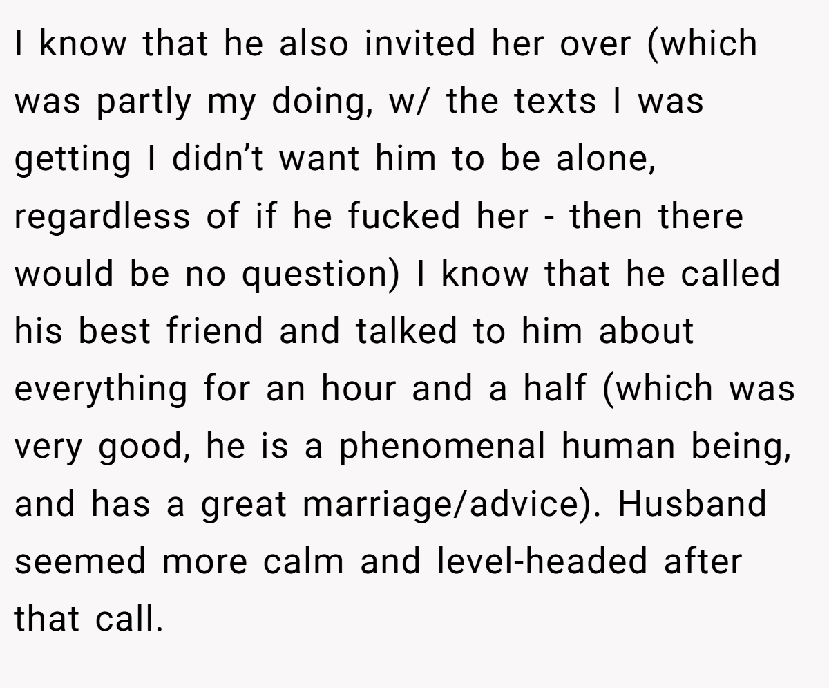 I know that he also invited her over (which was partly my doing, w/ the texts I was getting I didn’t want him to be alone, regardless of if he fucked her - then there would be no question) I know that he called his best friend and talked to him about everything for an hour and a half (which was very good, he is a phenomenal human being, and has a great marriage/advice). Husband seemed more calm and level-headed after that call.