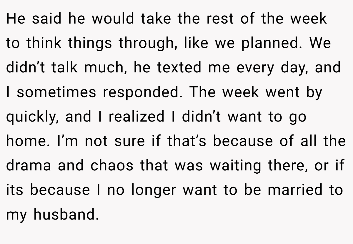He said he would take the rest of the week to think things through, like we planned. We didn’t talk much, he texted me every day, and I sometimes responded. The week went by quickly, and I realized I didn’t want to go home. I’m not sure if that’s because of all the drama and chaos that was waiting there, or if its because I no longer want to be married to my husband.