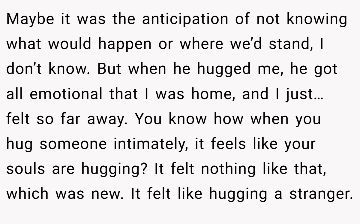 Maybe it was the anticipation of not knowing what would happen or where we’d stand, I don’t know. But when he hugged me, he got all emotional that I was home, and I just… felt so far away. You know how when you hug someone intimately, it feels like your souls are hugging? It felt nothing like that, which was new. It felt like hugging a stranger.