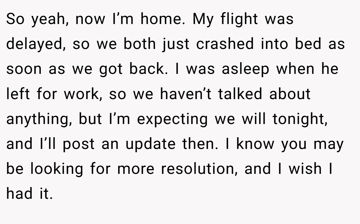 So yeah, now I’m home. My flight was delayed, so we both just crashed into bed as soon as we got back. I was asleep when he left for work, so we haven’t talked about anything, but I’m expecting we will tonight, and I’ll post an update then. I know you may be looking for more resolution, and I wish I had it.