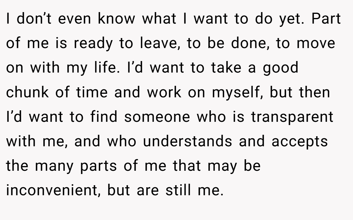 I don’t even know what I want to do yet. Part of me is ready to leave, to be done, to move on with my life. I’d want to take a good chunk of time and work on myself, but then I’d want to find someone who is transparent with me, and who understands and accepts the many parts of me that may be inconvenient, but are still me.