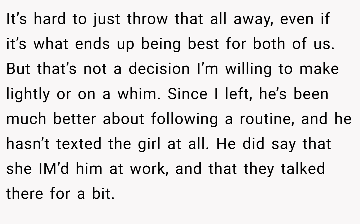 It’s hard to just throw that all away, even if it’s what ends up being best for both of us. But that’s not a decision I’m willing to make lightly or on a whim. Since I left, he’s been much better about following a routine, and he hasn’t texted the girl at all. He did say that she IM’d him at work, and that they talked there for a bit.
