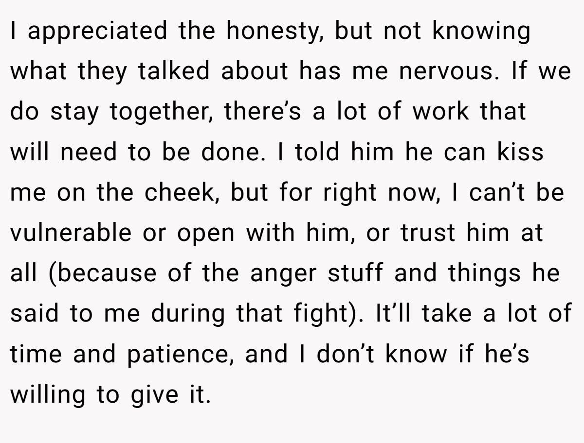 I appreciated the honesty, but not knowing what they talked about has me nervous. If we do stay together, there’s a lot of work that will need to be done. I told him he can kiss me on the cheek, but for right now, I can’t be vulnerable or open with him, or trust him at all (because of the anger stuff and things he said to me during that fight). It’ll take a lot of time and patience, and I don’t know if he’s willing to give it.