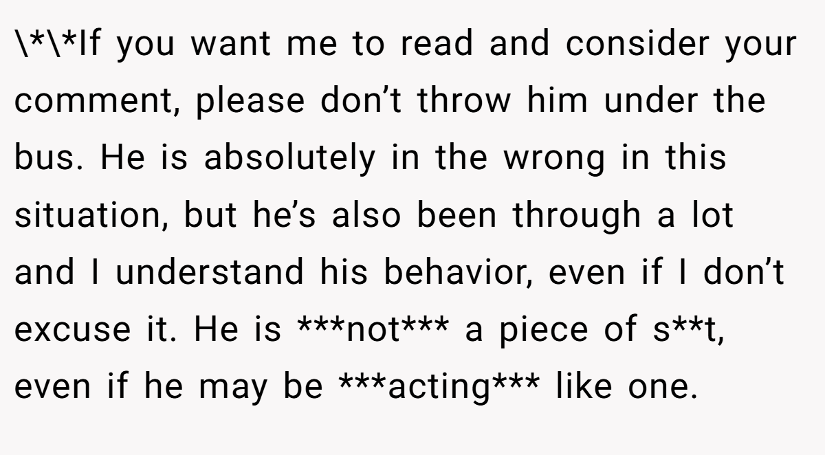 \*\*If you want me to read and consider your comment, please don’t throw him under the bus. He is absolutely in the wrong in this situation, but he’s also been through a lot and I understand his behavior, even if I don’t excuse it. He is ***not*** a piece of s**t, even if he may be ***acting*** like one.