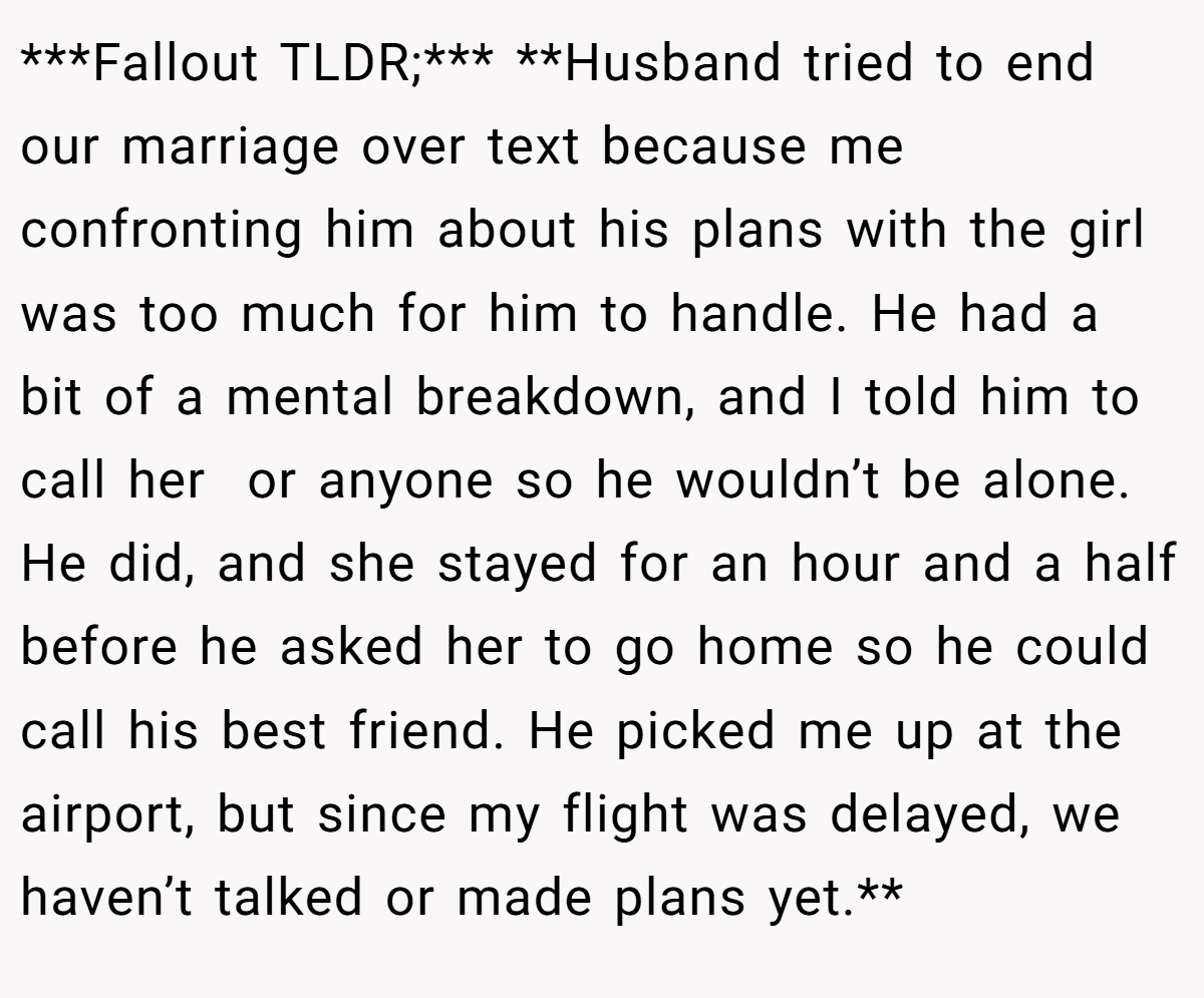 ***Fallout TLDR;*** **Husband tried to end our marriage over text because me confronting him about his plans with the girl was too much for him to handle. He had a bit of a mental breakdown, and I told him to call her  or anyone so he wouldn’t be alone. He did, and she stayed for an hour and a half before he asked her to go home so he could call his best friend. He picked me up at the airport, but since my flight was delayed, we haven’t talked or made plans yet.**