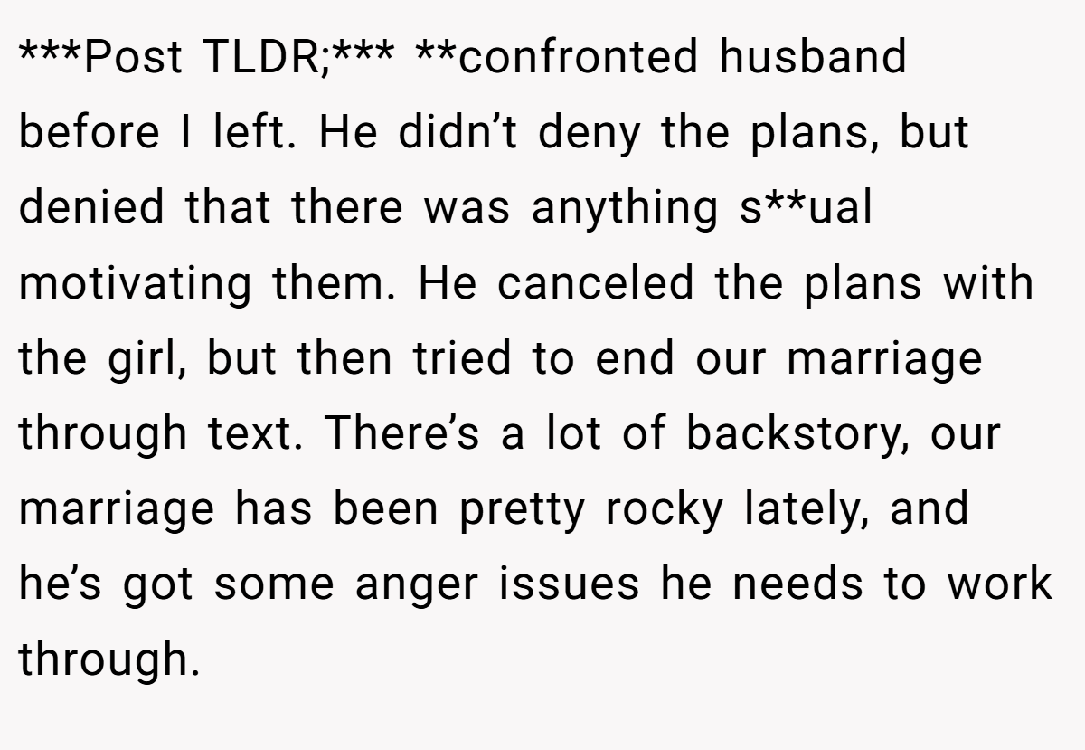 ***Post TLDR;*** **confronted husband before I left. He didn’t deny the plans, but denied that there was anything s**ual motivating them. He canceled the plans with the girl, but then tried to end our marriage through text. There’s a lot of backstory, our marriage has been pretty rocky lately, and he’s got some anger issues he needs to work through.