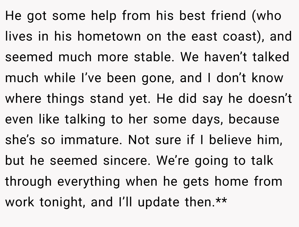 He got some help from his best friend (who lives in his hometown on the east coast), and seemed much more stable. We haven’t talked much while I’ve been gone, and I don’t know where things stand yet. He did say he doesn’t even like talking to her some days, because she’s so immature. Not sure if I believe him, but he seemed sincere. We’re going to talk through everything when he gets home from work tonight, and I’ll update then.**