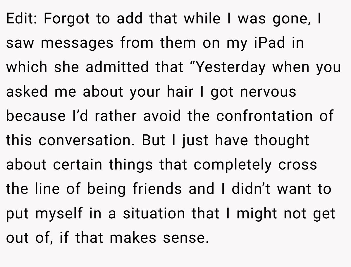 Edit: Forgot to add that while I was gone, I saw messages from them on my iPad in which she admitted that “Yesterday when you asked me about your hair I got nervous because I’d rather avoid the confrontation of this conversation. But I just have thought about certain things that completely cross the line of being friends and I didn’t want to put myself in a situation that I might not get out of, if that makes sense.