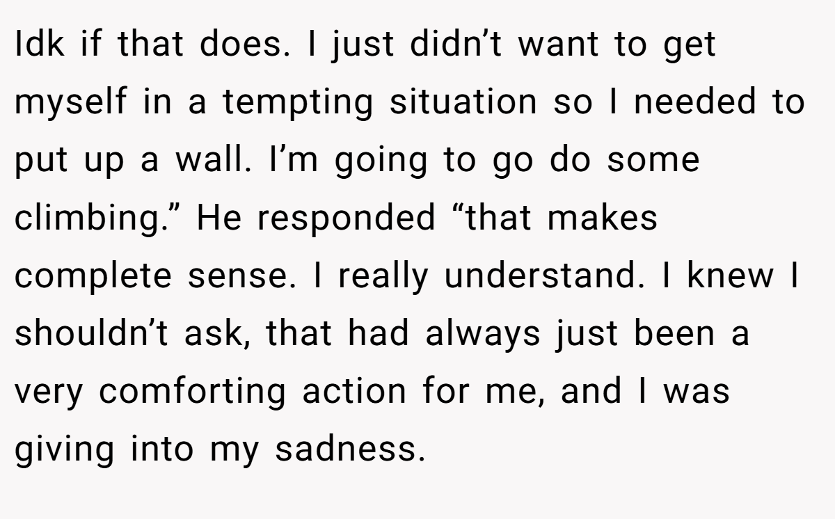 Idk if that does. I just didn’t want to get myself in a tempting situation so I needed to put up a wall. I’m going to go do some climbing.” He responded “that makes complete sense. I really understand. I knew I shouldn’t ask, that had always just been a very comforting action for me, and I was giving into my sadness.