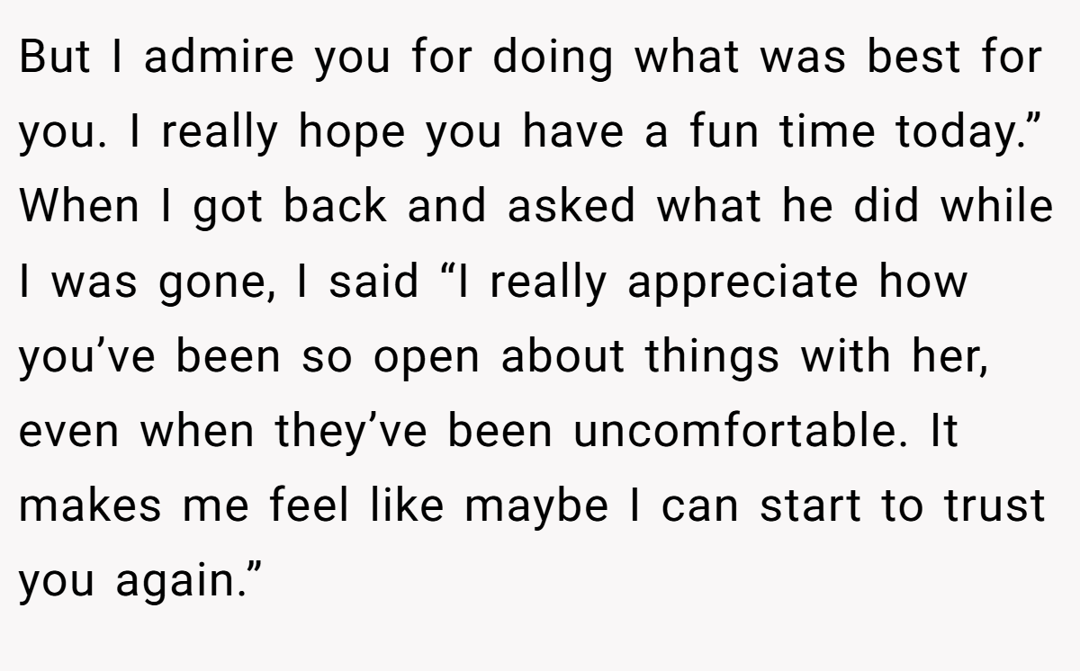 But I admire you for doing what was best for you. I really hope you have a fun time today.” When I got back and asked what he did while I was gone, I said “I really appreciate how you’ve been so open about things with her, even when they’ve been uncomfortable. It makes me feel like maybe I can start to trust you again.”
