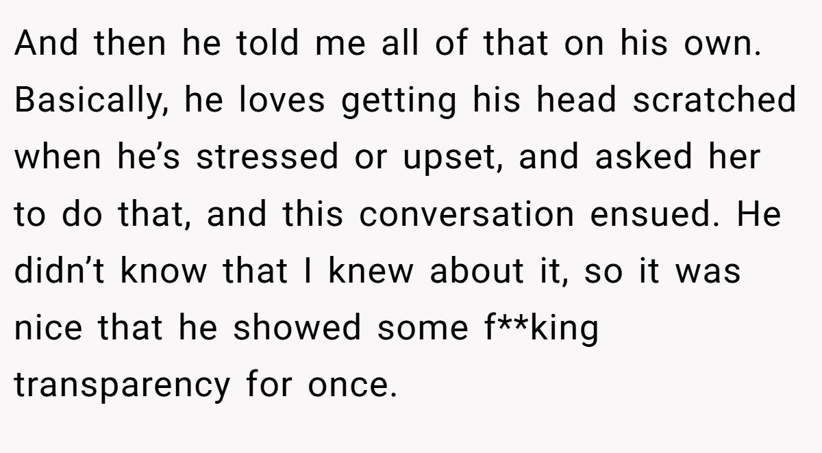 And then he told me all of that on his own. Basically, he loves getting his head scratched when he’s stressed or upset, and asked her to do that, and this conversation ensued. He didn’t know that I knew about it, so it was nice that he showed some f**king transparency for once.