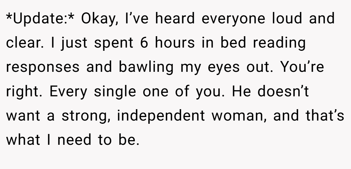 *Update:* Okay, I’ve heard everyone loud and clear. I just spent 6 hours in bed reading responses and bawling my eyes out. You’re right. Every single one of you. He doesn’t want a strong, independent woman, and that’s what I need to be.