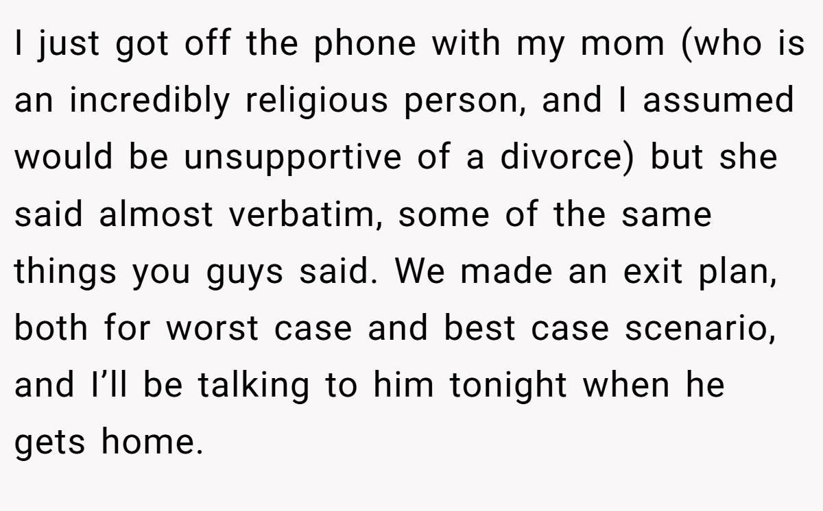 I just got off the phone with my mom (who is an incredibly religious person, and I assumed would be unsupportive of a divorce) but she said almost verbatim, some of the same things you guys said. We made an exit plan, both for worst case and best case scenario, and I’ll be talking to him tonight when he gets home.