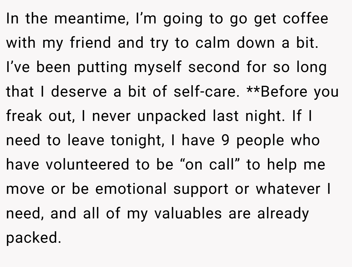 In the meantime, I’m going to go get coffee with my friend and try to calm down a bit. I’ve been putting myself second for so long that I deserve a bit of self-care. **Before you freak out, I never unpacked last night. If I need to leave tonight, I have 9 people who have volunteered to be “on call” to help me move or be emotional support or whatever I need, and all of my valuables are already packed.