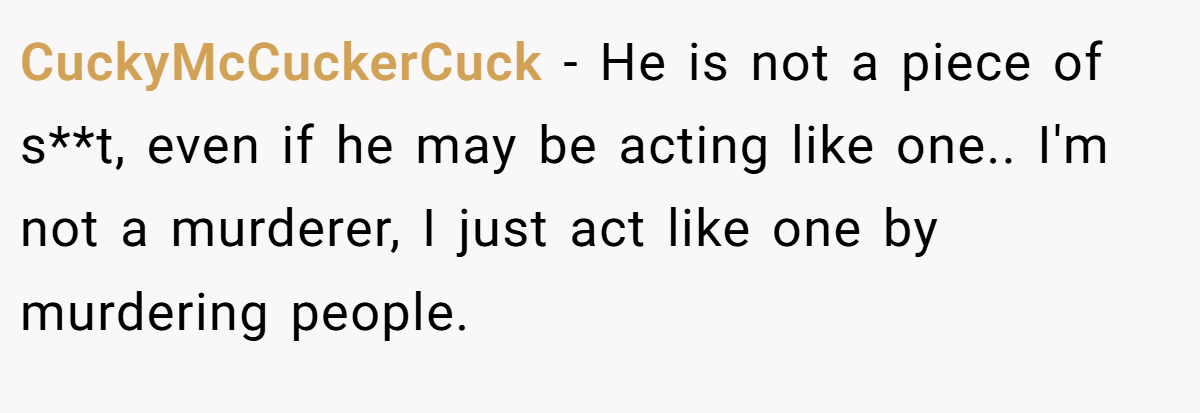 CuckyMcCuckerCuck − He is not a piece of s**t, even if he may be acting like one.. I'm not a murderer, I just act like one by murdering people.