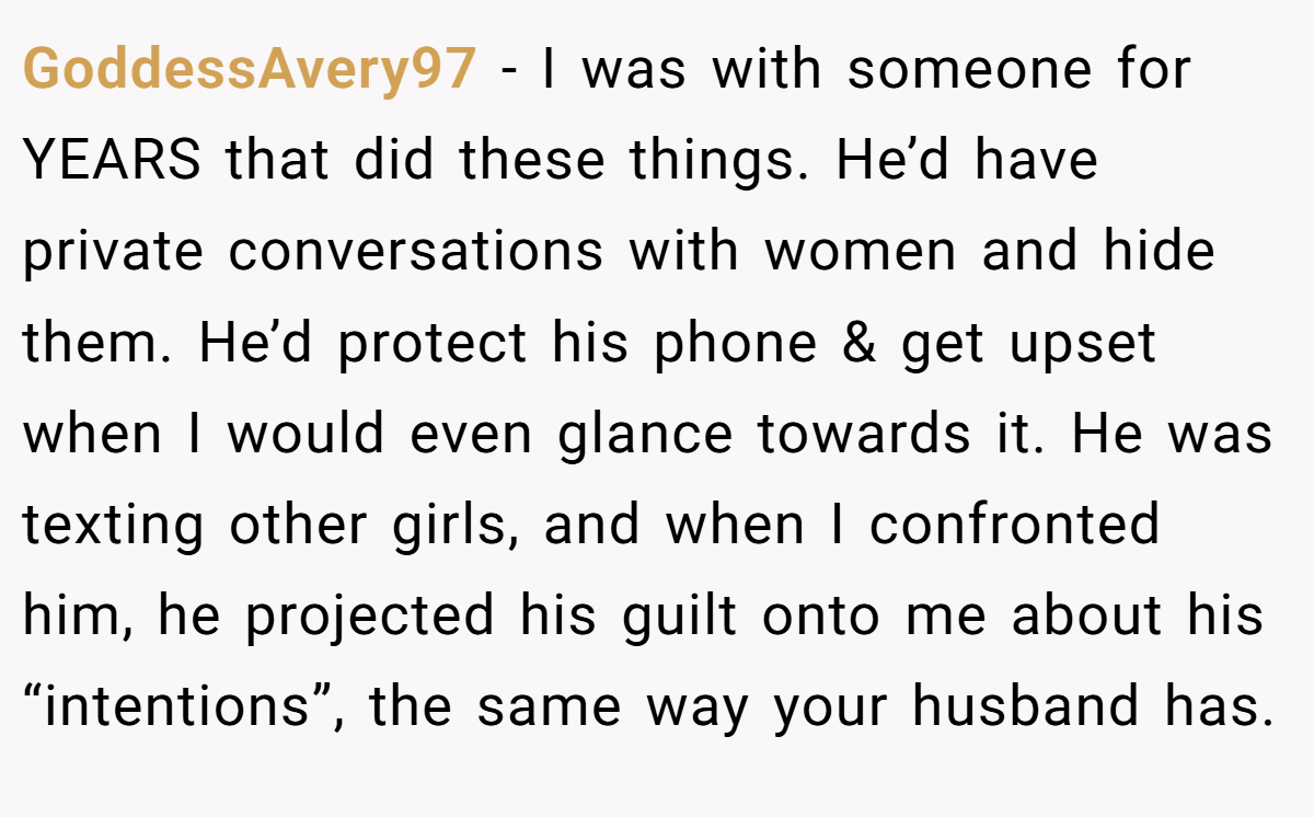 GoddessAvery97 − I was with someone for YEARS that did these things. He’d have private conversations with women and hide them. He’d protect his phone & get upset when I would even glance towards it. He was texting other girls, and when I confronted him, he projected his guilt onto me about his “intentions”, the same way your husband has.