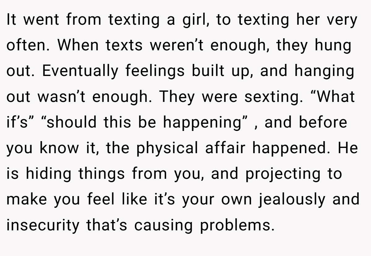 It went from texting a girl, to texting her very often. When texts weren’t enough, they hung out. Eventually feelings built up, and hanging out wasn’t enough. They were sexting. “What if’s” “should this be happening” , and before you know it, the physical affair happened. He is hiding things from you, and projecting to make you feel like it’s your own jealously and insecurity that’s causing problems.