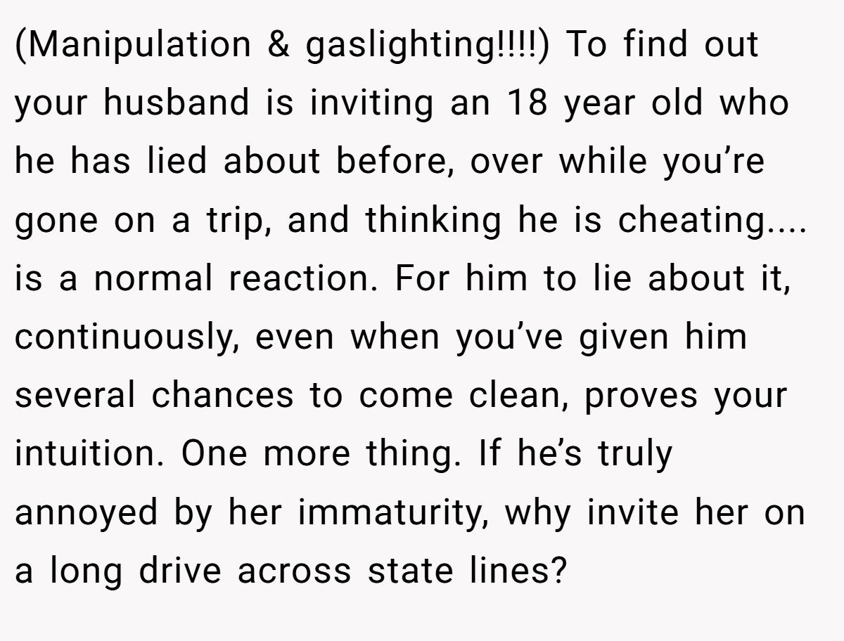 (Manipulation & gaslighting!!!!) To find out your husband is inviting an 18 year old who he has lied about before, over while you’re gone on a trip, and thinking he is cheating.... is a normal reaction. For him to lie about it, continuously, even when you’ve given him several chances to come clean, proves your intuition. One more thing. If he’s truly annoyed by her immaturity, why invite her on a long drive across state lines?