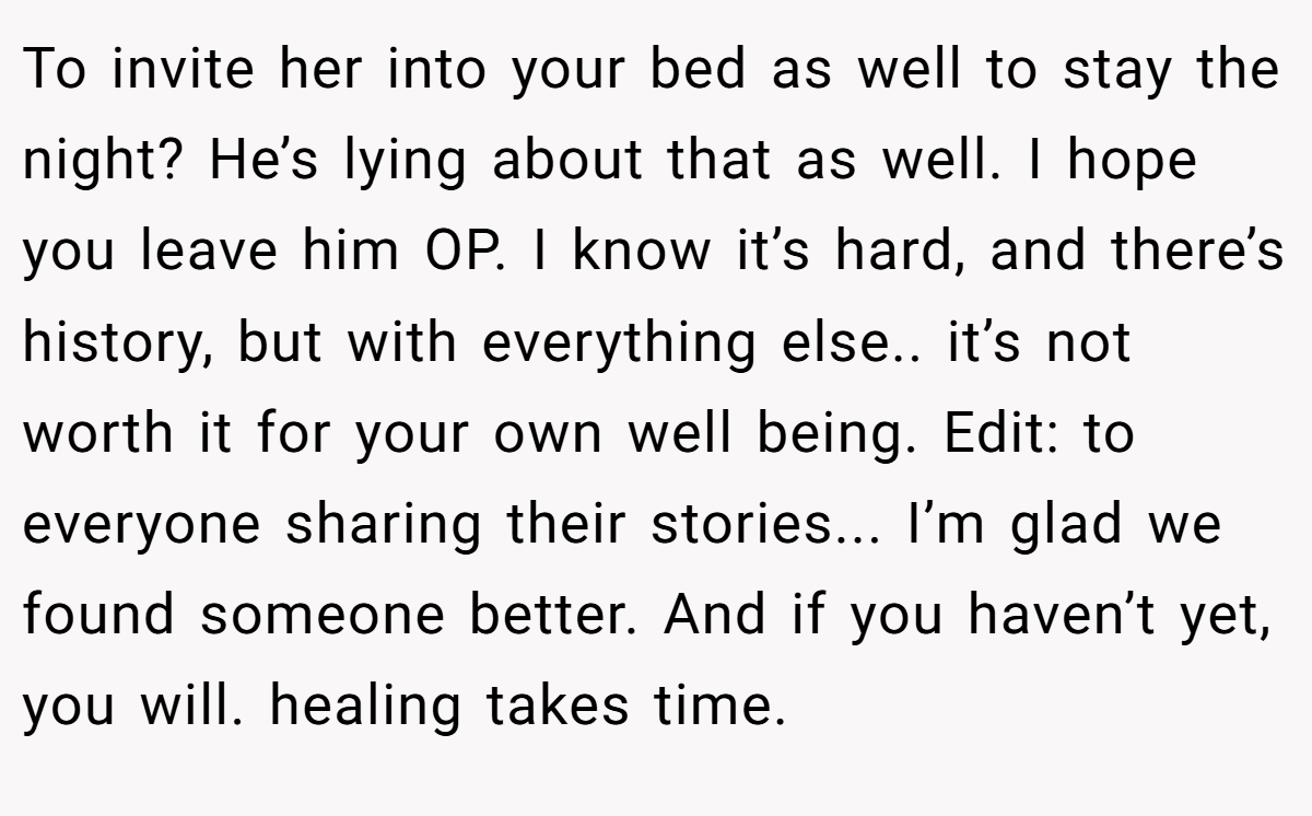 To invite her into your bed as well to stay the night? He’s lying about that as well. I hope you leave him OP. I know it’s hard, and there’s history, but with everything else.. it’s not worth it for your own well being. Edit: to everyone sharing their stories... I’m glad we found someone better. And if you haven’t yet, you will. healing takes time.
