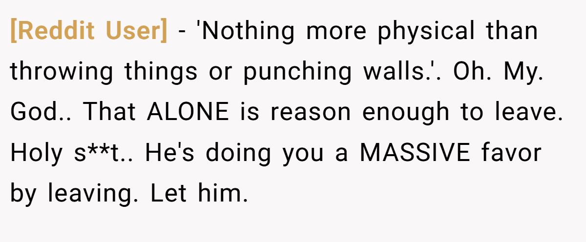 [Reddit User] − 'Nothing more physical than throwing things or punching walls.'. Oh. My. God.. That ALONE is reason enough to leave. Holy s**t.. He's doing you a MASSIVE favor by leaving. Let him.