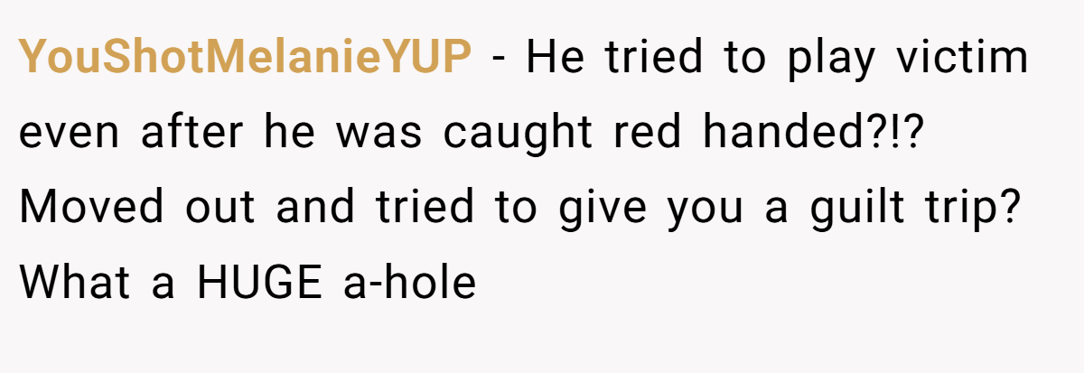 YouShotMelanieYUP − He tried to play victim even after he was caught red handed?!? Moved out and tried to give you a guilt trip? What a HUGE a-hole