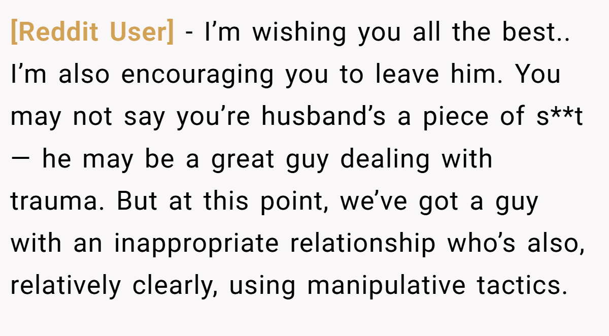 [Reddit User] − I’m wishing you all the best.. I’m also encouraging you to leave him. You may not say you’re husband’s a piece of s**t — he may be a great guy dealing with trauma. But at this point, we’ve got a guy with an inappropriate relationship who’s also, relatively clearly, using manipulative tactics.