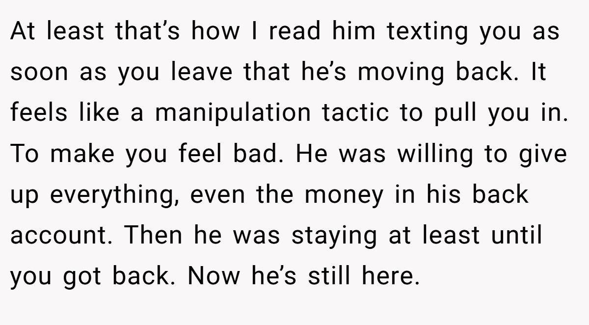 At least that’s how I read him texting you as soon as you leave that he’s moving back. It feels like a manipulation tactic to pull you in. To make you feel bad. He was willing to give up everything, even the money in his back account. Then he was staying at least until you got back. Now he’s still here.